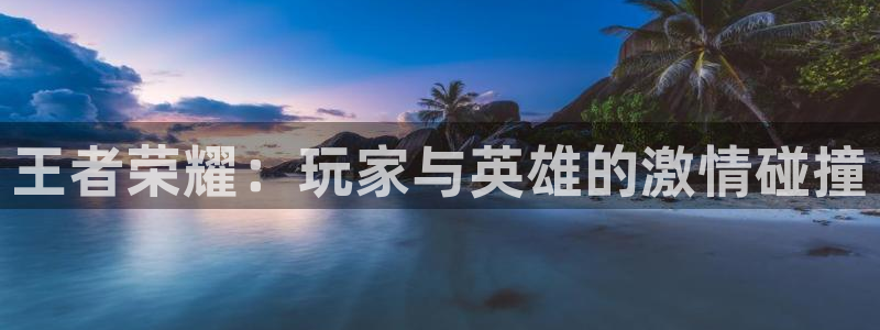 杜邦娱乐登陆：王者荣耀：玩家与英雄的激情碰撞