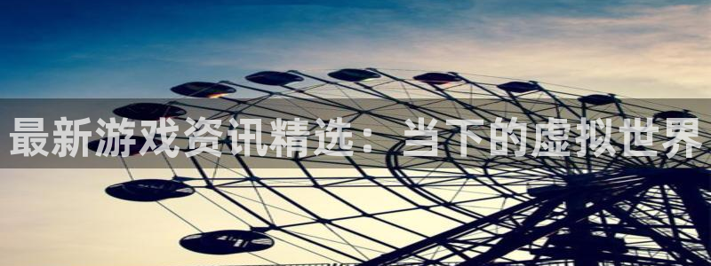 杜邦娱乐注册登录：最新游戏资讯精选：当下的虚拟世界